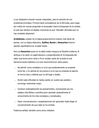 a sus discípulos a buscar nuevas respuestas, para la solución de sus
problemas (morales). Primero hacía contradecirse de lo afirmado, para luego
por medio de nuevas preguntas lo encausaba hacia la búsqueda de la verdad,
la cual casi siempre se dejaba inconclusa ya que "Sócrates afirmaba que no
hay verdades absolutas".
Aristóteles, creador de la lógica proporcionó la manera más eficaz de
pensar, con su lógica deductiva, Galileo, Bacón y Descartes hicieron
aportes significativos en la edad media.
Pero es Descartes quien en la edad media inaugura la filosofía moderna, él
atribuye a la razón un papel decisivo y preponderante en la búsqueda del
saber que toma como norte o fin la verdad: parte de la duda la cual
llamamos duda metódica y la cual resumiremos en estos pasos:
o No admitir como verdadero si no lo que evidentemente se presente
como tal, y no admita en los juicios si no lo que se presenta al espíritu
en forma clara y distinta que no dé lugar a dudas.
o Dividir cada dificultad en tantas partes en cuanto sea posible y
convenga resolverlas mejor.
o Conducir ordenadamente los pensamientos, comenzando por los
objetos más fáciles y sencillos para ascender gradualmente al
conocimiento de los más complejos y complicados.
o Hacer enumeraciones y recapitulaciones tan generales hasta llegar al
convencimiento de que nada se ha omitido.
Podemos señalar también como otros métodos:
 