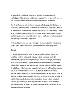 La analogía, la intuición, el racional, el genitivo, el comparativo, el
morfológico, el dialéctico, el histórico, entre otros. Que en la medida que han
sido utilizados se han adecuado a la necesidad de cada postulante.
Una de las funciones principales del método es la de elegir las técnicas más
adecuadas, todo esto con el fin de alcanzar los objetivos propuestos. Ya que
en el método se crearán bases, los fundamentos para la investigación y como
se ha mencionado éste es una serie de pasos, siendo la técnica parte de él.
Las técnicas ayudarán al método (como una de sus fases) a realizar con éxito
esas bases y fundamentos propuestos.
Por lo cual deducimos que estos conceptos siempre deberán ir íntimamente
ligados entre sí para la ejecución y obtención de las metas propuestas.
Ramas
Es posible distinguir varias áreas de investigación filosófica: ontología y
metafísica (análisis crítico de la estructura de la realidad); teoría del
conocimiento, epistemología o gnoseología (análisis del origen, estructura y
alcance del conocimiento); lógica (estudio del razonamiento o argumento
válido); ética (teoría de la acción humana y de sus valores); estética (teoría
de la belleza y del arte); y, por supuesto, la historia de la filosofía, en cuanto
ésta no se limita a una exposición de las distintas doctrinas filosóficas,
sino que pretende reconstruir críticamente determinadas argumentaciones o
sistemas filosóficos. Cabe señalar, asimismo, la existencia de una variedad de
análisis filosóficos de determinadas ramas de la ciencia o de la actividad
humana, que constituyen áreas especializadas como son la filosofía de la
historia, la filosofía de la ciencia, la filosofía del derecho o la filosofía de las
ciencias sociales, entre otras.
 