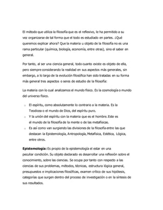 El método que utiliza la filosofía que es el reflexivo, le ha permitido a su
vez organizarse de tal forma que el todo es estudiado en partes. ¿Qué
queremos explicar ahora? Que la materia u objeto de la filosofía no es una
rama particular (química, biología, economía, entre otras), sino el saber en
general.
Por tanto, al ser una ciencia general, todo cuanto existe es objeto de ella,
pero siempre considerando la realidad en sus aspectos más generales, sin
embargo, a lo largo de la evolución filosófica han sido tratadas en su forma
más general tres aspectos o seres de estudio de la filosofía:
La materia con lo cual analizamos el mundo físico. Es la cosmología o mundo
del universo físico.
o El espíritu, como absolutamente lo contrario a la materia. Es la
Teodicea o el mundo de Dios, del espíritu puro.
o Y la unión del espíritu con la materia que es el hombre. Este es
el mundo de la filosofía de la mente o de las metafísicas.
o Es así como van surgiendo las divisiones de la filosofía entre las que
destacan la Epistemología, Antropología, Metafísica, Estética, Lógica,
entre otros.
Epistemología: Es propio de la epistemología el estar en una
peculiar condición. Su objeto declarado es desarrollar una reflexión sobre el
conocimiento, sobre las ciencias. Se ocupa por tanto con respecto a las
ciencias de sus problemas, métodos, técnicas, estructura lógica general,
presupuestos e implicaciones filosóficas, examen crítico de sus hipótesis,
categorías que surgen dentro del proceso de investigación o en la síntesis de
sus resultados.
 