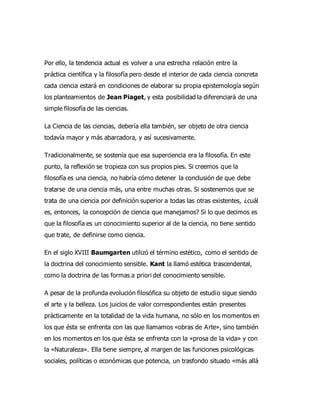 Por ello, la tendencia actual es volver a una estrecha relación entre la
práctica científica y la filosofía pero desde el interior de cada ciencia concreta
cada ciencia estará en condiciones de elaborar su propia epistemología según
los planteamientos de Jean Piaget, y esta posibilidad la diferenciará de una
simple filosofía de las ciencias.
La Ciencia de las ciencias, debería ella también, ser objeto de otra ciencia
todavía mayor y más abarcadora, y así sucesivamente.
Tradicionalmente, se sostenía que esa superciencia era la filosofía. En este
punto, la reflexión se tropieza con sus propios pies. Si creemos que la
filosofía es una ciencia, no habría cómo detener la conclusión de que debe
tratarse de una ciencia más, una entre muchas otras. Si sostenemos que se
trata de una ciencia por definición superior a todas las otras existentes, ¿cuál
es, entonces, la concepción de ciencia que manejamos? Si lo que decimos es
que la filosofía es un conocimiento superior al de la ciencia, no tiene sentido
que trate, de definirse como ciencia.
En el siglo XVIII Baumgarten utilizó el término estético, como el sentido de
la doctrina del conocimiento sensible. Kant la llamó estética trascendental,
como la doctrina de las formas a priori del conocimiento sensible.
A pesar de la profunda evolución filosófica su objeto de estudio sigue siendo
el arte y la belleza. Los juicios de valor correspondientes están presentes
prácticamente en la totalidad de la vida humana, no sólo en los momentos en
los que ésta se enfrenta con las que llamamos «obras de Arte», sino también
en los momentos en los que ésta se enfrenta con la «prosa de la vida» y con
la «Naturaleza». Ella tiene siempre, al margen de las funciones psicológicas
sociales, políticas o económicas que potencia, un trasfondo situado «más allá
 