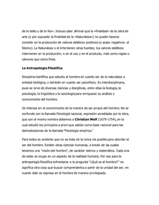 de lo bello y de lo feo». Incluso cabe afirmar que la «finalidad» de la obra de
arte (y por supuesto la finalidad de la «Naturaleza») no puede hacerse
consistir en la producción de valores estéticos positivos (o acaso negativos: el
feísmo). La Naturaleza o el Arte tienen otras fuentes; los valores estéticos
intervienen en la producción, o en el uso y en el producto, más como reglas o
cánones que como fines.
La Antropología Filosófica
Disciplina científica que estudia al hombre en cuanto ser de la naturaleza o
entidad biológica, o también en cuanto ser psicofísico. Es interdisciplinaria,
pues se sirve de diversas ciencias y disciplinas, entre ellas la biología, la
psicología, la lingüística y la sociología para enriquecer su análisis y
conocimiento del hombre.
Se interesa en el conocimiento de la manera de ser propia del hombre. No se
confunde con la llamada Psicología racional, expresión acreditada por la obra,
que con el mismo nombre debemos a Christian Wolf (1679-1754), en la
cual estudió los principios a priori que sabían como base racional para las
demostraciones de la llamada "Psicología empírica."
Para todos es evidente que no se trata de la única vía posible para abordar el
ser del hombre. Existen otras ciencias humanas, a través de las cuales
tenemos una "visión del hombre", de carácter teórico y sistemática. Cada una
de estas se ocupa en un aspecto de la realidad humana. Por eso para la
antropología filosófica enfrentarse a la pregunta “¿Qué es el hombre?” no
significa otra cosa que buscar comprenderlos a partir de la unidad del ser; en
cuanto éste se expresa en el hombre de manera privilegiada.
 