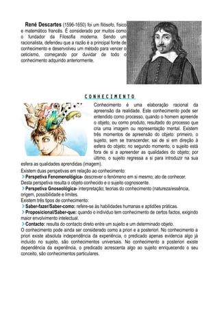 René Descartes (1596-1650) foi um filósofo, físico
e matemático francês. É considerado por muitos como
o fundador da Filosofia moderna. Sendo um
racionalista, defendeu que a razão é a principal fonte de
conhecimento e desenvolveu um método para vencer o
ceticismo, começando por duvidar de todo o
conhecimento adquirido anteriormente.
C O N H E C I M E N T OC O N H E C I M E N T O
Conhecimento é uma elaboração racional da
apreensão da realidade. Este conhecimento pode ser
entendido como processo, quando o homem apreende
o objeto, ou como produto, resultado do processo que
cria uma imagem ou representação mental. Existem
três momentos de apreensão do objeto: primeiro, o
sujeito, sem se transcender, sai de si em direção à
esfera do objeto; no segundo momento, o sujeito está
fora de si a apreender as qualidades do objeto; por
último, o sujeito regressa a si para introduzir na sua
esfera as qualidades aprendidas (imagem).
Existem duas perspetivas em relação ao conhecimento:
Perspetiva Fenomenológica- descrever o fenómeno em si mesmo; ato de conhecer.
Desta perspetiva resulta o objeto conhecido e o sujeito cognoscente.
Perspetiva Gnoseológica- interpretação; teorias do conhecimento (natureza/essência,
origem, possibilidade e limites.
Existem três tipos de conhecimento:
Saber-fazer/Saber-como: refere-se às habilidades humanas e aptidões práticas.
Proposicional/Saber-que: quando o individuo tem conhecimento de certos factos, exigindo
maior envolvimento intelectual.
Contacto: resulta do contacto direto entre um sujeito e um determinado objeto.
O conhecimento pode ainda ser considerado como a priori e a posteriori. No conhecimento a
priori existe absoluta independência da experiência, o predicado apenas evidencia algo já
incluído no sujeito, são conhecimentos universais. No conhecimento a posteriori existe
dependência da experiência, o predicado acrescenta algo ao sujeito enriquecendo o seu
conceito, são conhecimentos particulares.
 
