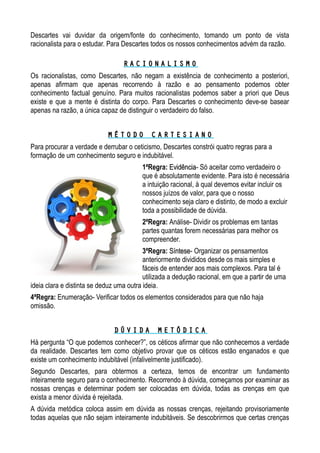 Descartes vai duvidar da origem/fonte do conhecimento, tomando um ponto de vista
racionalista para o estudar. Para Descartes todos os nossos conhecimentos advém da razão.
R A C I O N A L I S M OR A C I O N A L I S M O
Os racionalistas, como Descartes, não negam a existência de conhecimento a posteriori,
apenas afirmam que apenas recorrendo à razão e ao pensamento podemos obter
conhecimento factual genuíno. Para muitos racionalistas podemos saber a priori que Deus
existe e que a mente é distinta do corpo. Para Descartes o conhecimento deve-se basear
apenas na razão, a única capaz de distinguir o verdadeiro do falso.
M É T O D O C A R T E S I A N OM É T O D O C A R T E S I A N O
Para procurar a verdade e derrubar o ceticismo, Descartes constrói quatro regras para a
formação de um conhecimento seguro e indubitável.
1ªRegra: EvidênciaEvidência- Só aceitar como verdadeiro o
que é absolutamente evidente. Para isto é necessária
a intuição racional, à qual devemos evitar incluir os
nossos juízos de valor, para que o nosso
conhecimento seja claro e distinto, de modo a excluir
toda a possibilidade de dúvida.
2ªRegra: Análise- Dividir os problemas em tantas
partes quantas forem necessárias para melhor os
compreender.
3ªRegra: SínteseSíntese- Organizar os pensamentos
anteriormente divididos desde os mais simples e
fáceis de entender aos mais complexos. Para tal é
utilizada a dedução racional, em que a partir de uma
ideia clara e distinta se deduz uma outra ideia.
4ªRegra: Enumeração- Verificar todos os elementos considerados para que não haja
omissão.
D Ú V I D A M E T Ó D I C AD Ú V I D A M E T Ó D I C A
Há pergunta “O que podemos conhecer?”, os céticos afirmar que não conhecemos a verdade
da realidade. Descartes tem como objetivo provar que os céticos estão enganados e que
existe um conhecimento indubitável (infalivelmente justificado).
Segundo Descartes, para obtermos a certeza, temos de encontrar um fundamento
inteiramente seguro para o conhecimento. Recorrendo à dúvida, começamos por examinar as
nossas crenças e determinar podem ser colocadas em dúvida, todas as crenças em que
exista a menor dúvida é rejeitada.
A dúvida metódica coloca assim em dúvida as nossas crenças, rejeitando provisoriamente
todas aquelas que não sejam inteiramente indubitáveis. Se descobrirmos que certas crenças
 