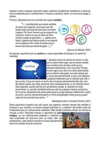 resistem a todo e qualquer argumento cético, podemos considerá-las indubitáveis e utilizá-las
como fundamento para o conhecimento. O recurso à dúvida é, assim, um meio para chegar à
certeza.
Primeiro, Descartes leva-nos a duvidar dos nossos sentidos.
“(…) considerando que nossos sentidos
às vezes nos enganam, quis supor que não
existia nada que fosse tal como eles nos fazem
imaginar. Por haver homens que se enganam ao
raciocinar, mesmo no que se refere às mais
simples noções de geometria (...), rejeitei como
falsas, julgando que estava sujeito a me enganar
como qualquer outro, todas as razões que eu
tomara até então por demonstrações. (...)”
- Discurso do Método (1637)
De seguida, argumenta com os sonhos e a nossa capacidade de distinguir um sonho da
realidade.
“…Quantas vezes me ocorreu de sonhar, à noite,
que eu estava neste lugar, que eu estava vestido,
que eu estava perto do fogo, ainda que eu
estivesse inteiramente nu em meu leito? Parece-
me bem agora que não é com olhos adormecidos
que eu observo este papel, que esta cabeça que
eu movo não está dormente, e que é com desígnio
e propósito deliberado que eu estendo esta mão, e
que a sinto. O que me ocorre no sonho não me parece absolutamente tão claro nem
tão distinto quanto isso. Mas, pensando nisso cuidadosamente, eu me relembro de ter
sido enganado, quando dormia, por semelhantes ilusões. E, detendo-me neste
pensamento, eu vejo tão manifestamente que não há quaisquer indícios conclusivos,
nem marcas suficientemente certas pelas quais eu possa distinguir nitidamente a vigília
do sonho, que fico inteiramente pasmo; e minha estupefação é tanta que sou quase
capaz de me persuadir que durmo…”
-Meditações sobre a Filosofia Primeira (1641)
Estes argumentos sugerem que tudo aquilo que julgamos conhecer através dos sentidos é
duvidoso e que, portanto, as nossas crenças empíricas ou a posteriori não podem servir de
fundamento para um conhecimento indubitável. Mas também podemos colocar em dúvida as
crenças a priori. Descartes introduz o argumento do génio
maligno, um ser extremamente poderoso e malévolo que
está empenhado em fazer-nos viver na ilusão. Sem que
soubéssemos, este poderia controlar os nossos pensamentos e
fazer-nos cometer erros de raciocínio.
 