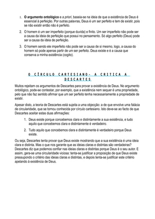 1. O argumento ontológico e a priori, baseia-se na ideia de que a existência de Deus é
essencial à perfeição. Por outras palavras, Deus é um ser perfeito e tem de existir, pois
se não existir então não é perfeito.
2. O homem é um ser imperfeito (porque duvida) e finito. Um ser imperfeito não pode ser
a causa da ideia de perfeição que possui no pensamento. Só algo perfeito (Deus) pode
ser a causa da ideia de perfeição.
3. O homem sendo ele imperfeito não pode ser a causa de si mesmo, logo, a causa do
homem só pode apenas partir de um ser perfeito. Deus existe e é a causa que
conserva a minha existência (cogito).
O C Í R C U L O C A R T E S I A N O - A C R I T I C A AO C Í R C U L O C A R T E S I A N O - A C R I T I C A A
D E S C A R T E SD E S C A R T E S
Muitos rejeitam os argumentos de Descartes para provar a existência de Deus. No argumento
ontológico, pode-se contestar, por exemplo, que a existência nem sequer é uma propriedade,
pelo que não faz sentido afirmar que um ser perfeito tenha necessariamente a propriedade de
existir.
Apesar disto, a teoria de Descartes está sujeita a uma objecção: a de que envolve uma falácia
de circularidade, que se tornou conhecida por círculo cartesiano. Isto deve-se ao facto de que
Descartes aceitar estas duas afirmações:
1. Deus existe porque concebemos clara e distintamente a sua existência, e tudo
aquilo que concebemos clara e distintamente é verdadeiro.
2. Tudo aquilo que concebemos clara e distintamente é verdadeiro porque Deus
existe.
Ou seja, Descartes tenta provar que Deus existe mostrando que a sua existência é uma ideia
clara e distinta. Mas o que nos garante que as ideias claras e distintas são verdadeiras?
Descartes diz que podemos confiar nas ideias claras e distintas porque Deus é o seu autor. E
assim, gera-se uma circularidade viciosa: tenta-se justificar a proposição de que Deus existe
pressupondo o critério das ideias claras e distintas, e depois tenta-se justificar este critério
apelando à existência de Deus.
 