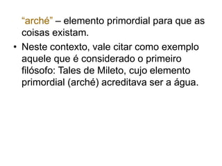 “arché” – elemento primordial para que as
coisas existam.
• Neste contexto, vale citar como exemplo
aquele que é considerado o primeiro
filósofo: Tales de Mileto, cujo elemento
primordial (arché) acreditava ser a água.
 