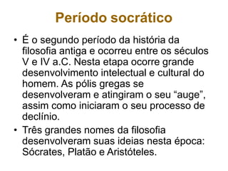 Período socrático
• É o segundo período da história da
filosofia antiga e ocorreu entre os séculos
V e IV a.C. Nesta etapa ocorre grande
desenvolvimento intelectual e cultural do
homem. As pólis gregas se
desenvolveram e atingiram o seu “auge”,
assim como iniciaram o seu processo de
declínio.
• Três grandes nomes da filosofia
desenvolveram suas ideias nesta época:
Sócrates, Platão e Aristóteles.
 