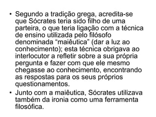 • Segundo a tradição grega, acredita-se
que Sócrates teria sido filho de uma
parteira, o que teria ligação com a técnica
de ensino utilizada pelo filósofo
denominada “maiêutica” (dar a luz ao
conhecimento); esta técnica obrigava ao
interlocutor a refletir sobre a sua própria
pergunta e fazer com que ele mesmo
chegasse ao conhecimento, encontrando
as respostas para os seus próprios
questionamentos.
• Junto com a maiêutica, Sócrates utilizava
também da ironia como uma ferramenta
filosófica.
 