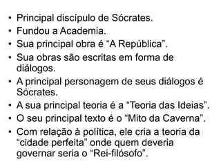 • Principal discípulo de Sócrates.
• Fundou a Academia.
• Sua principal obra é “A República”.
• Sua obras são escritas em forma de
diálogos.
• A principal personagem de seus diálogos é
Sócrates.
• A sua principal teoria é a “Teoria das Ideias”.
• O seu principal texto é o “Mito da Caverna”.
• Com relação à política, ele cria a teoria da
“cidade perfeita” onde quem deveria
governar seria o “Rei-filósofo”.
 
