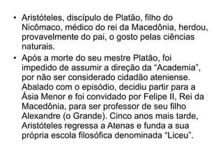 • Aristóteles, discípulo de Platão, filho do
Nicômaco, médico do rei da Macedônia, herdou,
provavelmente do pai, o gosto pelas ciências
naturais.
• Após a morte do seu mestre Platão, foi
impedido de assumir a direção da “Academia”,
por não ser considerado cidadão ateniense.
Abalado com o episódio, decidiu partir para a
Ásia Menor e foi convidado por Felipe II, Rei da
Macedônia, para ser professor de seu filho
Alexandre (o Grande). Cinco anos mais tarde,
Aristóteles regressa a Atenas e funda a sua
própria escola filosófica denominada “Liceu”.
 