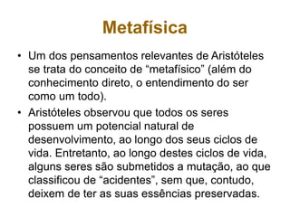 Metafísica
• Um dos pensamentos relevantes de Aristóteles
se trata do conceito de “metafísico” (além do
conhecimento direto, o entendimento do ser
como um todo).
• Aristóteles observou que todos os seres
possuem um potencial natural de
desenvolvimento, ao longo dos seus ciclos de
vida. Entretanto, ao longo destes ciclos de vida,
alguns seres são submetidos a mutação, ao que
classificou de “acidentes”, sem que, contudo,
deixem de ter as suas essências preservadas.
 