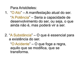 Para Aristóteles:
1. “O Ato” – A manifestação atual do ser.
“A Potência” – Seria a capacidade de
desenvolvimento do ser, ou seja, o que
ainda não é, mas poderá vir a ser.
2. “A Substância” – O que é essencial para
a existência do ser.
“O Acidente” – O que foge a regra,
aquilo que se modifica, que se
transforma.
 
