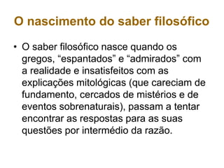 O nascimento do saber filosófico
• O saber filosófico nasce quando os
gregos, “espantados” e “admirados” com
a realidade e insatisfeitos com as
explicações mitológicas (que careciam de
fundamento, cercados de mistérios e de
eventos sobrenaturais), passam a tentar
encontrar as respostas para as suas
questões por intermédio da razão.
 