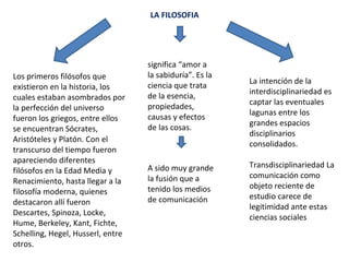 LA FILOSOFIA
Los primeros filósofos que
existieron en la historia, los
cuales estaban asombrados por
la perfección del universo
fueron los griegos, entre ellos
se encuentran Sócrates,
Aristóteles y Platón. Con el
transcurso del tiempo fueron
apareciendo diferentes
filósofos en la Edad Media y
Renacimiento, hasta llegar a la
filosofía moderna, quienes
destacaron allí fueron
Descartes, Spinoza, Locke,
Hume, Berkeley, Kant, Fichte,
Schelling, Hegel, Husserl, entre
otros.
significa “amor a
la sabiduría”. Es la
ciencia que trata
de la esencia,
propiedades,
causas y efectos
de las cosas.
A sido muy grande
la fusión que a
tenido los medios
de comunicación
La intención de la
interdisciplinariedad es
captar las eventuales
lagunas entre los
grandes espacios
disciplinarios
consolidados.
Transdisciplinariedad La
comunicación como
objeto reciente de
estudio carece de
legitimidad ante estas
ciencias sociales