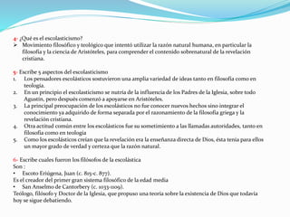4- ¿Qué es el escolasticismo?
 Movimiento filosófico y teológico que intentó utilizar la razón natural humana, en particular la
filosofía y la ciencia de Aristóteles, para comprender el contenido sobrenatural de la revelación
cristiana.
5- Escribe 5 aspectos del escolasticismo
1. Los pensadores escolásticos sostuvieron una amplia variedad de ideas tanto en filosofía como en
teología.
2. En un principio el escolasticismo se nutría de la influencia de los Padres de la Iglesia, sobre todo
Agustín, pero después comenzó a apoyarse en Aristóteles.
3. La principal preocupación de los escolásticos no fue conocer nuevos hechos sino integrar el
conocimiento ya adquirido de forma separada por el razonamiento de la filosofía griega y la
revelación cristiana.
4. Otra actitud común entre los escolásticos fue su sometimiento a las llamadas autoridades, tanto en
filosofía como en teología
5. Como los escolásticos creían que la revelación era la enseñanza directa de Dios, ésta tenía para ellos
un mayor grado de verdad y certeza que la razón natural.
6- Escribe cuales fueron los filósofos de la escolástica
Son :
• Escoto Eriúgena, Juan (c. 815-c. 877).
Es el creador del primer gran sistema filosófico de la edad media
• San Anselmo de Cantorbery (c. 1033-1109).
Teólogo, filósofo y Doctor de la Iglesia, que propuso una teoría sobre la existencia de Dios que todavía
hoy se sigue debatiendo.
 