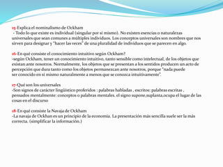 15-Explica el nominalismo de Ockham
- Todo lo que existe es individual (singular por sí mismo). No existen esencias o naturalezas
universales que sean comunes a múltiples individuos. Los conceptos universales son nombres que nos
sirven para designar y “hacer las veces” de una pluralidad de individuos que se parecen en algo.
16-En qué consiste el conocimiento intuitivo según Ockham?
-según Ockham, tener un conocimiento intuitivo, tanto sensible como intelectual, de los objetos que
existan ante nosotros. Normalmente, los objetos que se presentan a los sentidos producen un acto de
percepción que dura tanto como los objetos permanezcan ante nosotros, porque “nada puede
ser conocido en sí mismo naturalmente a menos que se conozca intuitivamente”.
17-Qué son los universales
-Son signos de carácter lingüístico proferidos : palabras habladas , escritos: palabras escritas ,
pensados mentalmente: conceptos o palabras mentales. el signo supone,suplanta,ocupa el lugar de las
cosas en el discurso
18-En qué consiste la Navaja de Ockham
-La navaja de Ockhan es un principio de la economía. La presentación más sencilla suele ser la más
correcta. (simplificar la información.)
 