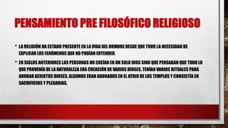 PENSAMIENTO PRE FILOSÓFICO RELIGIOSO
• LA RELIGIÓN HA ESTADO PRESENTE EN LA VIDA DEL HOMBRE DESDE QUE TUVO LA NECESIDAD DE
EXPLICAR LOS FENÓMENOS QUE NO PODÍAN ENTENDER.
• EN SIGLOS ANTERIORES LAS PERSONAS NO CREÍAN EN UN SOLO DIOS SINO QUE PENSABAN QUE TODO LO
QUE PROVENÍA DE LA NATURALEZA ERA CREACIÓN DE VARIOS DIOSES, TENÍAN VARIOS RITUALES PARA
ADORAR ACIERTOS DIOSES, ALGUNOS ERAN ADORADOS EN EL ATRIO DE LOS TEMPLOS Y CONSISTÍA EN
SACRIFICIOS Y PLEGARIAS.
 