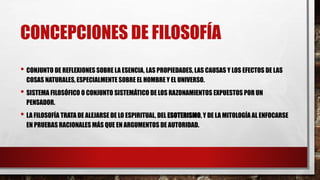 CONCEPCIONES DE FILOSOFÍA
• CONJUNTO DE REFLEXIONES SOBRE LA ESENCIA, LAS PROPIEDADES, LAS CAUSAS Y LOS EFECTOS DE LAS
COSAS NATURALES, ESPECIALMENTE SOBRE EL HOMBRE Y EL UNIVERSO.
• SISTEMA FILOSÓFICO O CONJUNTO SISTEMÁTICO DE LOS RAZONAMIENTOS EXPUESTOS POR UN
PENSADOR.
• LA FILOSOFÍA TRATA DE ALEJARSE DE LO ESPIRITUAL, DEL ESOTERISMO, Y DE LA MITOLOGÍA AL ENFOCARSE
EN PRUEBAS RACIONALES MÁS QUE EN ARGUMENTOS DE AUTORIDAD.
 