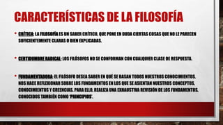 CARACTERÍSTICAS DE LA FILOSOFÍA
• CRÍTICA: LA FILOSOFÍA ES UN SABER CRÍTICO, QUE PONE EN DUDA CIERTAS COSAS QUE NO LE PARECEN
SUFICIENTEMENTE CLARAS O BIEN EXPLICADAS.
• CERTIDUMBRE RADICAL: LOS FILÓSOFOS NO SE CONFORMAN CON CUALQUIER CLASE DE RESPUESTA.
• FUNDAMENTADORA: EL FILÓSOFO DESEA SABER EN QUÉ SE BASAN TODOS NUESTROS CONOCIMIENTOS.
NOS HACE REFLEXIONAR SOBRE LOS FUNDAMENTOS EN LOS QUE SE ASIENTAN NUESTROS CONCEPTOS,
CONOCIMIENTOS Y CREENCIAS. PARA ELLO, REALIZA UNA EXHAUSTIVA REVISIÓN DE LOS FUNDAMENTOS,
CONOCIDOS TAMBIÉN COMO ‘PRINCIPIOS’.
 