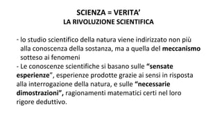 SCIENZA = VERITA’
LA RIVOLUZIONE SCIENTIFICA
- lo studio scientifico della natura viene indirizzato non più
alla conoscenza della sostanza, ma a quella del meccanismo
sotteso ai fenomeni
- Le conoscenze scientifiche si basano sulle “sensate
esperienze”, esperienze prodotte grazie ai sensi in risposta
alla interrogazione della natura, e sulle “necessarie
dimostrazioni”, ragionamenti matematici certi nel loro
rigore deduttivo.
 