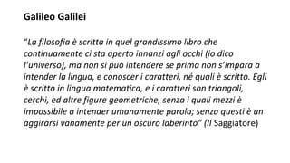 Galileo Galilei
“La filosofia è scritta in quel grandissimo libro che
continuamente ci sta aperto innanzi agli occhi (io dico
l’universo), ma non si può intendere se prima non s’impara a
intender la lingua, e conoscer i caratteri, né quali è scritto. Egli
è scritto in lingua matematica, e i caratteri son triangoli,
cerchi, ed altre figure geometriche, senza i quali mezzi è
impossibile a intender umanamente parola; senza questi è un
aggirarsi vanamente per un oscuro laberinto” (Il Saggiatore)
 