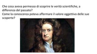 Che cosa aveva permesso di scoprire le verità scientifiche, a
differenza del passato?
Come la conoscenza poteva affermare il valore oggettivo delle sue
scoperte?
 