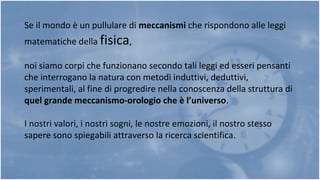 Se il mondo è un pullulare di meccanismi che rispondono alle leggi
matematiche della fisica,
noi siamo corpi che funzionano secondo tali leggi ed esseri pensanti
che interrogano la natura con metodi induttivi, deduttivi,
sperimentali, al fine di progredire nella conoscenza della struttura di
quel grande meccanismo-orologio che è l’universo.
I nostri valori, i nostri sogni, le nostre emozioni, il nostro stesso
sapere sono spiegabili attraverso la ricerca scientifica.
 