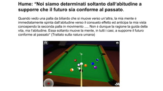 Hume: “Noi siamo determinati soltanto dall’abitudine a
supporre che il futuro sia conforme al passato.
Quando vedo una palla da biliardo che si muove verso un’altra, la mia mente è
immediatamente spinta dall’abitudine verso il consueto effetto ed anticipa la mia vista
concependo la seconda palla in movimento ….. Non è dunque la ragione la guida della
vita, ma l’abitudine. Essa soltanto muove la mente, in tutti i casi, a supporre il futuro
conforme al passato” (Trattato sulla natura umana)
 