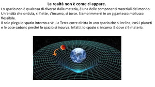 La realtà non è come ci appare.
Lo spazio non è qualcosa di diverso dalla materia, è una delle componenti materiali del mondo.
Un’entità che ondula, si flette, s’incurva, si torce. Siamo immersi in un gigantesco mollusco
flessibile.
Il sole piega lo spazio intorno a sé , la Terra corre diritta in uno spazio che si inclina, così i pianeti
e le cose cadono perché lo spazio si incurva. Infatti, lo spazio si incurva là dove c’è materia.
 