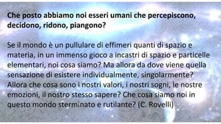 Che posto abbiamo noi esseri umani che percepiscono,
decidono, ridono, piangono?
Se il mondo è un pullulare di effimeri quanti di spazio e
materia, in un immenso gioco a incastri di spazio e particelle
elementari, noi cosa siamo? Ma allora da dove viene quella
sensazione di esistere individualmente, singolarmente?
Allora che cosa sono i nostri valori, i nostri sogni, le nostre
emozioni, il nostro stesso sapere? Che cosa siamo noi in
questo mondo sterminato e rutilante? (C. Rovelli)
 