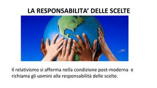 LA RESPONSABILITA’ DELLE SCELTE
Il relativismo si afferma nella condizione post-moderna e
richiama gli uomini alla responsabilità delle scelte.
 