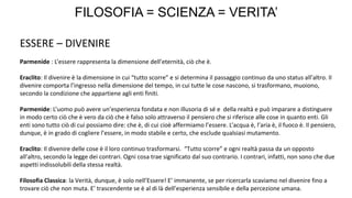 FILOSOFIA = SCIENZA = VERITA’
ESSERE – DIVENIRE
Parmenide : L’essere rappresenta la dimensione dell’eternità, ciò che è.
Eraclito: Il divenire è la dimensione in cui “tutto scorre” e si determina il passaggio continuo da uno status all’altro. Il
divenire comporta l’ingresso nella dimensione del tempo, in cui tutte le cose nascono, si trasformano, muoiono,
secondo la condizione che appartiene agli enti finiti.
Parmenide: L’uomo può avere un’esperienza fondata e non illusoria di sé e della realtà e può imparare a distinguere
in modo certo ciò che è vero da ciò che è falso solo attraverso il pensiero che si riferisce alle cose in quanto enti. Gli
enti sono tutto ciò di cui possiamo dire: che è, di cui cioè affermiamo l’essere. L’acqua è, l’aria è, il fuoco è. Il pensiero,
dunque, è in grado di cogliere l’essere, in modo stabile e certo, che esclude qualsiasi mutamento.
Eraclito: Il divenire delle cose è il loro continuo trasformarsi. “Tutto scorre” e ogni realtà passa da un opposto
all’altro, secondo la legge dei contrari. Ogni cosa trae significato dal suo contrario. I contrari, infatti, non sono che due
aspetti indissolubili della stessa realtà.
Filosofia Classica: la Verità, dunque, è solo nell’Essere! E’ immanente, se per ricercarla scaviamo nel divenire fino a
trovare ciò che non muta. E’ trascendente se è al di là dell’esperienza sensibile e della percezione umana.
 