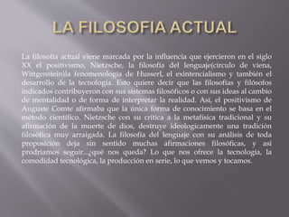 La filosofía actual viene marcada por la influencia que ejercieron en el siglo
XX el positivismo, Nietzsche, la filosofía del lenguaje(círculo de viena,
Wittgenstein)la fenomenología de Husserl, el exintencialismo y también el
desarrollo de la tecnología. Esto quiere decir que las filosofías y filósofos
indicados contribuyeron con sus sistemas filosóficos o con sus ideas al cambio
de mentalidad o de forma de interpretar la realidad. Así, el positivismo de
Auguste Comte afirmaba que la única forma de conocimiento se basa en el
método científico. Nietzsche con su crítica a la metafísica tradicional y su
afirmación de la muerte de dios, destruye ideologicamente una tradición
filosófica muy arraigada. La filosofía del lenguaje con su análisis de toda
proposición deja sin sentido muchas afirmaciones filosóficas, y así
prodriamos seguir...¿qué nos queda? Lo que nos ofrece la tecnología, la
comodidad tecnológica, la producción en serie, lo que vemos y tocamos.
 
