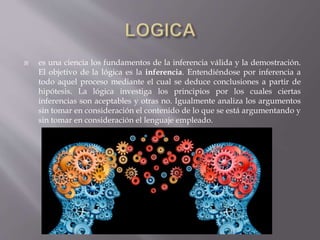  es una ciencia los fundamentos de la inferencia válida y la demostración.
El objetivo de la lógica es la inferencia. Entendiéndose por inferencia a
todo aquel proceso mediante el cual se deduce conclusiones a partir de
hipótesis. La lógica investiga los principios por los cuales ciertas
inferencias son aceptables y otras no. Igualmente analiza los argumentos
sin tomar en consideración el contenido de lo que se está argumentando y
sin tomar en consideración el lenguaje empleado.
 