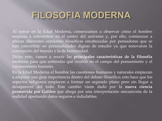 Al entrar en la Edad Moderna, comenzamos a observar cómo el hombre
empieza a convertirse en el centro del universo y, por ello, comienzan a
aflorar diferentes corrientes filosóficas encabezadas por pensadores que se
han convertido en personalidades dignas de estudio ya que renovaron la
concepción del mundo y la de humanidad.
Dicho esto, vamos a reunir las principales características de la filosofía
moderna para que entiendas qué ocurrió en el campo del pensamiento y el
razonamiento humano.
En la Edad Moderna el hombre las cuestiones humanas y naturales empiezan
a adquirir una gran importancia dentro del debate filosófico; esto hace que los
aspectos religiosos empiecen a formar un segundo plano pero sin llegar a
desaparecer del todo. Este cambio viene dado por la nueva ciencia
promovida por Galileo que aboga por una interpretación mecanicista de la
realidad aportando datos seguros e indudables.
 