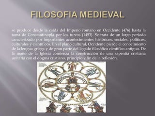 se produce desde la caída del Imperio romano en Occidente (476) hasta la
toma de Constantinopla por los turcos (1453). Se trata de un largo periodo
caracterizado por importantes acontecimientos históricos, sociales, políticos,
culturales y científicos. En el plano cultural, Occidente pierde el conocimiento
de la lengua griega y de gran parte del legado filosófico científico antiguo. De
la mano de la Iglesia comienza la construcción de una sapentia cristiana
unitaria con el dogma cristiano, principio y fin de la reflexión.
 