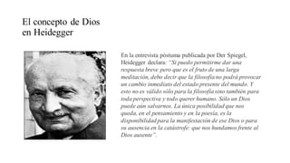 El concepto de Dios
en Heidegger
En la entrevista póstuma publicada por Der Spiegel,
Heidegger declara: “Si puedo permitirme dar una
respuesta breve pero que es el fruto de una larga
meditación, debo decir que la filosofíano podrá provocar
un cambio inmediato del estado presente del mundo. Y
esto no es válido sólo para la filosofíasino también para
toda perspectiva y todo querer humano. Sólo un Dios
puede aún salvarnos. La única posibilidad que nos
queda, en el pensamiento y en la poesía, es la
disponibilidadpara la manifestación de ese Dios o para
su ausencia en la catástrofe: que nos hundamos frente al
Dios ausente”.
 