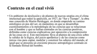 Contexto en el cual vivió
• Un ambiente de desilusión y de planteo de nuevas utopías era el clima
intelectual que rodeó la aparición, en 1927, de “Ser y Tiempo”, la obra
mas conocida de Martin Heidegger, en donde emprende su camino
ontológico en pos del ser, en momentos en que se desarrollan
cuestionamientos a la metodología de las ciencias que se relacionan
con el hombre y que se hallan centradas en las ciencias positivas,
definidas como ciencias explicativas por oposición a la comprensión
de las cosas en sí. Este movimiento lleva al planteo de una crisis sobre
la validez de la lógica, del juicio apofántico y de las ciencias como
únicas vías para captar, modelar y construir los saberes del mundo, al
igual que se presenta un creciente proceso antropológico centrado en
la llamada finitud del hombre.
 
