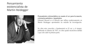 Pensamiento
existencialista de
Martin Heidegger
Pensamiento existencialista en cuanto el ser para la muerte,
existencia auténtica e inauténtica
Edmund Husserl es el filósofo que influye poderosamente en
Martin Heidegger aportándole un método de investigación.
Su obra más conocida y fundamental es El ser y el tiempo,
publicada en febrero de 1927, su obra quedó inconclusa debido
a que solo salió la primera parte.
 