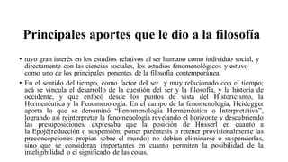 Principales aportes que le dio a la filosofía
• tuvo gran interés en los estudios relativos al ser humano como individuo social, y
directamente con las ciencias sociales, los estudios fenomenológicos y estuvo
como uno de los principales ponentes de la filosofía contemporánea.
• En el sentido del tiempo, como factor del ser y muy relacionado con el tiempo;
acá se vincula el desarrollo de la cuestión del ser y la filosofía, y la historia de
occidente, y que enfocó desde los puntos de vista del Historicismo, la
Hermenéutica y la Fenomenología. En el campo de la fenomenología, Heidegger
aporta lo que se denominó “Fenomenología Hermenéutica o Interpretativa”,
logrando así reinterpretar la fenomenología revelando el horizonte y descubriendo
las presuposiciones, expresaba que la posición de Husserl en cuanto a
la Epojé(reducción o suspensión; poner paréntesis o retener provisionalmente las
preconcepciones propias sobre el mundo) no debían eliminarse o suspenderlas,
sino que se consideran importantes en cuanto permiten la posibilidad de la
inteligibilidad o el significado de las cosas.
 