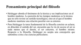 Pensamiento principal del filósofo
• Heidegger aborda el fenómeno de la técnica y sus implicaciones en el
hombre moderno. La posición de los tiempos modernos es la técnica
que no sólo reviste un sentido tecnológico, sino en el que el hombre
moderno mantiene una relación peculiar con su entorno.
• Para Heidegger la tarea fundamental de la filosofía consiste en aclarar,
en dilucidar el sentido del ser, encuentra que la vía de acceso al ser es
nada menos que el dasein, el ser concreto, el hombre mismo.
Respecto a la filosofía, Heidegger no acepta una concepción que
subordine a ésta a las ciencias particulares.
 