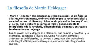 La filosofía de Martin Heidegger
• Martin Heidegger. También lo inquietarán las rosas. La de Ángelus
Silesius, concretamente, emblema del ser que se reconoce abisal y
se autofunda en el discurso, diciendo, simple y olímpico: soy. Como
el juego, que establece sus propias reglas. Cuando acepta la
interpelaciónde lo revelado, el hombre deja de pensar, entrega su
fundamento y ya no juega.
• Las dos rosas de Heidegger son el tiempo, que cambia y prolifera, y la
eternidad, constante e invariable. Como Nietzsche, como los
antecesores de Nietzsche, se volverá a preguntar si es pensable la
vida. Hegel y Dilthey contestan que sí, como historia. Bergson dirá
que no.
 
