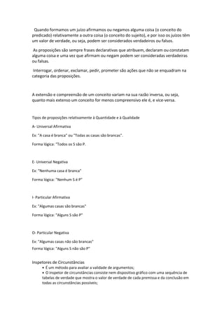 Quando formamos um juízo afirmamos ou negamos alguma coisa (o conceito do
predicado) relativamente a outra coisa (o conceito do sujeito), e por isso os juízos têm
um valor de verdade, ou seja, podem ser considerados verdadeiros ou falsos.
As proposições são sempre frases declarativas que atribuem, declaram ou constatam
alguma coisa e uma vez que afirmam ou negam podem ser consideradas verdadeiras
ou falsas.
Interrogar, ordenar, exclamar, pedir, prometer são ações que não se enquadram na
categoria das proposições.
A extensão e compreensão de um conceito variam na sua razão inversa, ou seja,
quanto mais extenso um conceito for menos compreensivo ele é, e vice-versa.
Tipos de proposições relativamente à Quantidade e à Qualidade
A- Universal Afirmativa
Ex: "A casa é branca" ou "Todas as casas são brancas".
Forma lógica: "Todos os S são P.
E- Universal Negativa
Ex: "Nenhuma casa é branca"
Forma lógica: "Nenhum S é P"
I- Particular Afirmativa
Ex: "Algumas casas são brancas"
Forma lógica: "Alguns S são P"
O- Particular Negativa
Ex: "Algumas casas não são brancas"
Forma lógica: "Alguns S não são P"
Inspetores de Circunstâncias
• É um método para avaliar a validade de argumentos;
• O inspetor de circunstâncias consiste nem dispositivo gráfico com uma sequência de
tabelas de verdade que mostra o valor de verdade de cada premissa e da conclusão em
todas as circunstâncias possíveis;
 