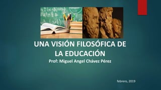 UNA VISIÓN FILOSÓFICA DE
LA EDUCACIÓN
Prof: Miguel Angel Chávez Pérez
febrero, 2019
 
