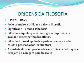 ORIGENS DA FILOSOFIA
 1. PITAGORAS
 Foi o primeiro a utilizar a palavra filosofia
 Significado – amor a sabedoria
 Filósofo – aquele que vai ao jogos olímpicos para
  avaliar o desempenho dos atletas.
 Filósofo é movido pelo desejo de observar e avaliar
  coisas e pessoas, acontecimentos;
 A verdade deve ser procurada e encontrada pelos que a
  desejam e a coragem para buscá-la
 