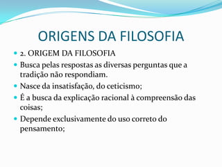 ORIGENS DA FILOSOFIA
 2. ORIGEM DA FILOSOFIA
 Busca pelas respostas as diversas perguntas que a
  tradição não respondiam.
 Nasce da insatisfação, do ceticismo;
 É a busca da explicação racional à compreensão das
  coisas;
 Depende exclusivamente do uso correto do
  pensamento;
 