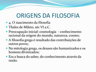 ORIGENS DA FILOSOFIA
 4. O nascimento da filosofia
 Thales de Mileto, séc VI a.C.
 Preocupação inicial: cosmologia - conhecimento
  racional da origem do mundo, natureza, cosmo;
 A filosofia grega é resultado das contribuições de
  outros povos;
 Na mitologia grega, os deuses são humanizados e os
  homens divinizados;
 Era a busca do saber, do conhecimento através da
  razão.
 