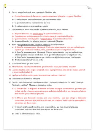 6. As três etapas básicas de uma experiência filosófica são:
a) O estranhamento ou deslocamento, questionamento ou indagação e resposta filosófica.
b) O conhecimento ou questionamento, esclarecimento e saber.
c) O questionamento ou esclarecimento e a base
d) O esclarecimento ou informação e o sujeito
7. Das alternativas dadas abaixo sobre experiência filosófica, estão corretas:
a) Resposta filosófica é o terceiro passo da experiência filosófica.
b) Estranhamento ou deslocamento é o primeiro passa da experiência filosófica.
c) Questionamento ou indagação é o segundo passo da experiência filosófica
d) Resposta filosófica é o primeiro passo da experiência filosófica.
8. Sobre a relação história entre felicidade e filosofia é correto afirmar:
a) A filosofia, em sua origem, há mais de 25 séculos, apresentava-se com um conhecimento
superior que conduzia a vida boa, isto é, que indicava como viver para ser feliz.
b) A filosofia, em sua origem, há mais de 25 anos, apresentava-se com um conhecimento
inferior que não conduzia a vida boa, isto é, que não indicava como viver para ser feliz.
c) A filosofia não buscava atender ao que considerava objetivo supremo da vida humana.
d) Nenhuma das alternativas está certa.
9. É correto afirmar que para Platão :
a) O ser humano é essencialmente alma, que é imortal e existe previamente ao corpo.
b) A união da alma com o corpo é acidental, pois o lugar próprio da alma não é o mundo sensível
e sim o mundo inteligível.
c) A alma se dividiria em três partes: concupiscente, racional e irascível.
d) Nenhuma das alternativas está certa
10. Qual é a ideia fundamental contida na metáfora “Uma andorinha só não faz verão” ? Por que
Aristóteles a utiliza? Marque as alternativas certas.
a) O filósofo tem o propósito de mostrar de forma analógica ou metafórica, que uma ação
isolada não faz o homem, assim como uma andorinha isolada não é um elemento suficiente
para mostrar que o verão se aproxima.
b) O filósofo está buscando mostrar, com essa metáfora, que para atingir a felicidade
verdadeira o individuo deve dedicar-se em toda sua existência à vida teórica, contemplativa,
não apenas um dia ou outro.
c) O filósofo está buscando mostrar, com essa metáfora, que para atingir a felicidade
verdadeira o individuo deve dedicar-se apenas um dia ou outro.
d) Todas as alternativas estão certas.
 