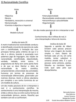 3) Racionalidade Científica

                 Antes                                     Agora


    •Objectiva                                      •Intersubjectividade
    •Neutra                                         •Racionalidade condicionada e relativa
    •Verdadeira, necessária e universal             •Verosimilhança e plausibilidade
    •Demonstração                                   •Argumentação
    •Cientista é objectivo e imparcial

                                          Um dos modos possíveis de ler e interpretar o real
            Modelo Cultural

                                            Conhecimentos não é reflexo do real, é
                                            uma interpretação e leitura do mesmo.
              Análise do texto 29
A matriz tradicional da racionalidade conduziu                 Análise do texto 30
à identificação crescente do exercício da razão        Segundo a opinião de Albert
com a cientificidade, à limitação das suas             Einstein cada pessoa procura
principais formas pelos critérios do que é e           formar uma imagem do mundo
não é a ciência, levando à associação num              simples e clara. Depois de
poderoso jogo de linguagem, das noções de              formada cada um irá, em certa
racionalidade, cientificidade, objectividade,          medida, tentar substituir o
verdade,     método,      entre    outras.     O       universo através dela. É o que
pragmatismo de Rorty tem como ponto forte              pessoas como pintores, poetas,
o de que se deve libertar a ideia de                   filósofos ou cientistas fazem.
racionalidade      da      matriz     científica,      Cada qual opta pelo que
compreendendo a diversidade das actividades            deseja/idealiza.
humanas em termos de processos de
racionalização diferenciados, governados por
matrizes diversas. Assim a ciência abandona
por completo o seu sonho iluminista de ser
um modelo da cultura.
Um dos modos possíveis de ler e interpretar o
real é o conhecimento científico. Se
conhecimento é uma interpretação do mesmo,
então a ciência situa-se entre outras formas de                                  Bernardo Gomes
                                                                                     Rita Zeferino
racionalidade (pintura, poesia, filosofia) que                                    Leonor Fonseca
também com ele se confrontam.                                                  Margarida Corado
                                                         11ºE    Escola Secundária Madeira Torres
 