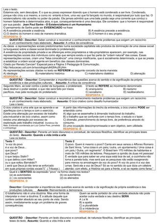 Leia o texto.
Estamos sós, sem desculpas. É o que eu posso expressar dizendo que o homem está condenado a ser livre. Condenado,
porque não criou a si mesmo, e como no entanto é livre, uma vez que foi lançado no mundo, é responsável por tudo que faz. O
existencialismo não acredita no poder da paixão. Ele jamais admitirá que uma bela paixão seja uma corrente que conduz o
homem fatalmente a determinados atos, e que, consequentemente é uma desculpa. Ele considera que o homem é responsável
por sua paixão. Jean Paul Sartre - O Existencialismo é um Humanismo
O pensamento de Sartre pode ser EVIDENCIADO na frase
A) A existência precede a essência. B) A essência precede a existência.
C) O destino do homem é visto de maneira dramática. D) O homem é o seu projeto.
RESPOSTA: D
QUESTÃO - Descritor: Saber construir e reconstruir o conhecimento mediante problemas que exigem um raciocínio
e um conhecimento mais elaborado; Assunto: A crítica da consciência
As ideias e representações sociais predominantes numa sociedade capitalista são produtos da dominação de uma classe social
(a burguesia) sobre a classe social dominada (o proletariado).
A existência da propriedade privada e as diferenças entre proprietários e não-proprietários aparecem, por exemplo, nas
representações sociais dos indivíduos como algo que sempre existiu e que faz parte da "ordem natural" das coisas. Essas
representações sociais, criam uma “falsa consciência": uma crença mistificante, que é socialmente determinada, e que se presta
a estabilizar a ordem social vigente em benefício das classes dominantes.
Citado por Renato Cancian* Especial para a Página 3 Pedagogia & Comunicação,
http://educacao.uol.com.br/sociologia/ult4264u26.jhtm
As representações sociais citadas no texto se REFEREM ao seguinte conceito da teoria marxista:
A) ideologia B) materialismo histórico C) materialismo dialético D) alienação
RESPOSTA: A
QUESTÃO - Descritor: Compreender a importância das questões acerca do sentido e da significação da própria
existência e das produções culturais; Assunto: A crítica da consciência
Segundo Marx, ao lutar contra o poder da burguesia, o proletariado
deve destruir o poder estatal, o que não será feito por meios
pacíficos, mas pela revolução do proletariado.
O texto se REFERE ao movimento denominado
A) anarquismo B) nazismo
C) socialismo D) neoliberalismo
RESPOSTA: C
QUESTÃO - Descritor: Saber construir e reconstruir o conhecimento mediante problemas que exigem um raciocínio
e um conhecimento mais elaborado; Assunto: O ócio criativo como desafio humanizador
Leia o texto.
O ócio criativo é uma arte que se aprende e se
aperfeiçoa com o tempo e com o exercício.
Existe uma alienação por excesso de trabalho
pós-industrial e de ócio criativo, assim como
existia uma alienação por excesso de
exploração pelo trabalho industrial. Domênico De
Masi. Entrevista coordenada por Luiz Carlos Pires, jornalista
e antropólogo
A partir das informações do trecho da entrevista, o ócio criativo PODE ser
entendido como
A) algo que se assemelhe à dimensão tradicional do trabalho.
B) o trabalho que se confunde com o tempo livre, o estudo e o lazer.
C) diversão, preenchimento do tempo livre, de preferência através do
consumo.
D) uma ocupação descompromissada e sem objetivo, sem utilidade.
RESPOSTA: B
QUESTÃO - Descritor: Perante um texto discursivo e conceitual, de natureza filosófica, identificar as principais teses
do texto. Assunto: Quando a vida imita a arte
Leia os textos.
Texto 1
“a voz do povo
é a voz de Deus...
que povo?
que Deus?
o que beijou Stalin?
o que delirou com Hitler?
ou o que soltou Barrabás?!
( será que Deus já não teria se enforcado
em suas próprias cordas vocais?)” ( Trilussa )
Texto 2
O povo. Quem é mesmo o povo? Canta em seus versos o Affonso Romano
de Sant´Anna, "uma coisa é um país,/ outra, um ajuntamento;/ Uma coisa é
um país,/ Outra, um regimento". O Brasil tem 170 milhões de habitantes e
mais de 100 milhões de leitores. Pesquisam a opinião de duas mil pessoas!
É verdade que para saber se uma sopa está boa de sal, a cozinheira não
toma a panela toda, mas será que as pesquisas não estão exagerando
para menos na amostragem da voz do povo? A voz do povo é a voz das
urnas. Será ela a voz de Deus? Só se no sentido do que dizia um célebre
alemão: com efeito, a História vai para a frente, e só se repete como farsa.”
Qual é o SENTIDO da expressão “povo” na forma citada nos textos?
(a) as autoridades (b) os autoritários
(c ) os conscientes (d) os alienados
RESPOSTA: D
Descritor: Compreender a importância das questões acerca do sentido e da significação da própria existência e das
produções culturais; Assunto: Reinventando a democracia
O totalitarismo não é uma doutrina. Mas uma forma de
interpretar e viver a doutrina. É a atitude daquele que
confere caráter absoluto ao seu ponto de vista. Sendo
assim, imediatamente surge um problema de graves
consequências:
Quem se sente portador de uma verdade absoluta não pode
aceitar outra verdade e seu destino SERÁ
A ) a fé
B) a apatia
C) a pluralidade
D) a intolerância
RESPOSTA: D
QUESTÃO - Descritor: Perante um texto discursivo e conceitual, de natureza filosófica, identificar as principais
teses do texto. Assunto: Quando a vida imita a arte
 